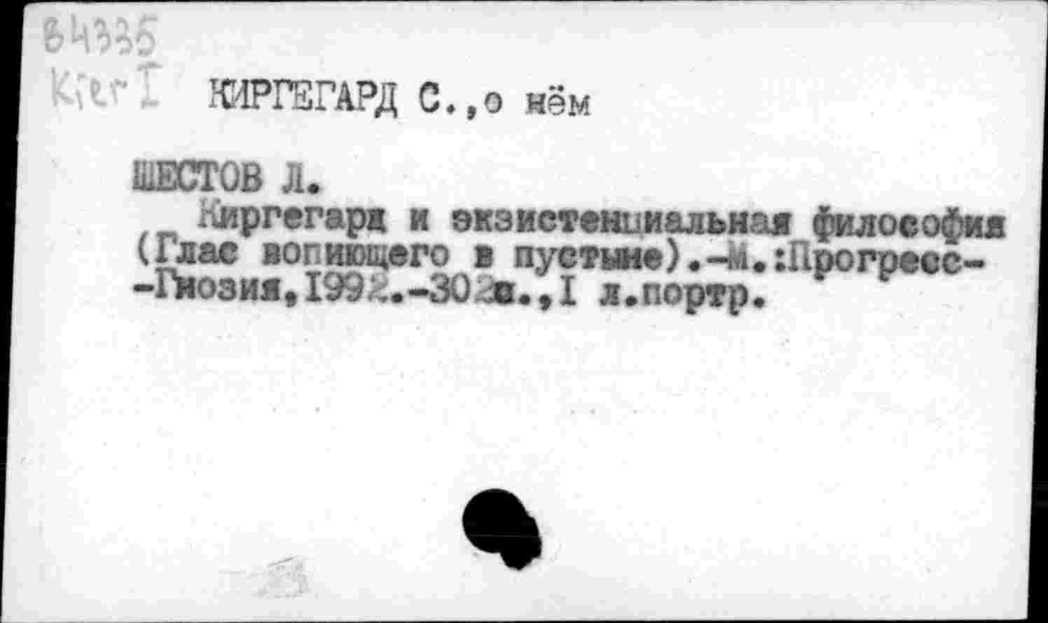 ﻿6№5
ФРГ5ГАРД С. ,о нём
ШЕСТОВ Л.
Киргегард и экзистенциальная философия (Глас вопиющего в пустыне).-м.:Прогресе--Гмозия,199^.-30л.,1 л.портр.